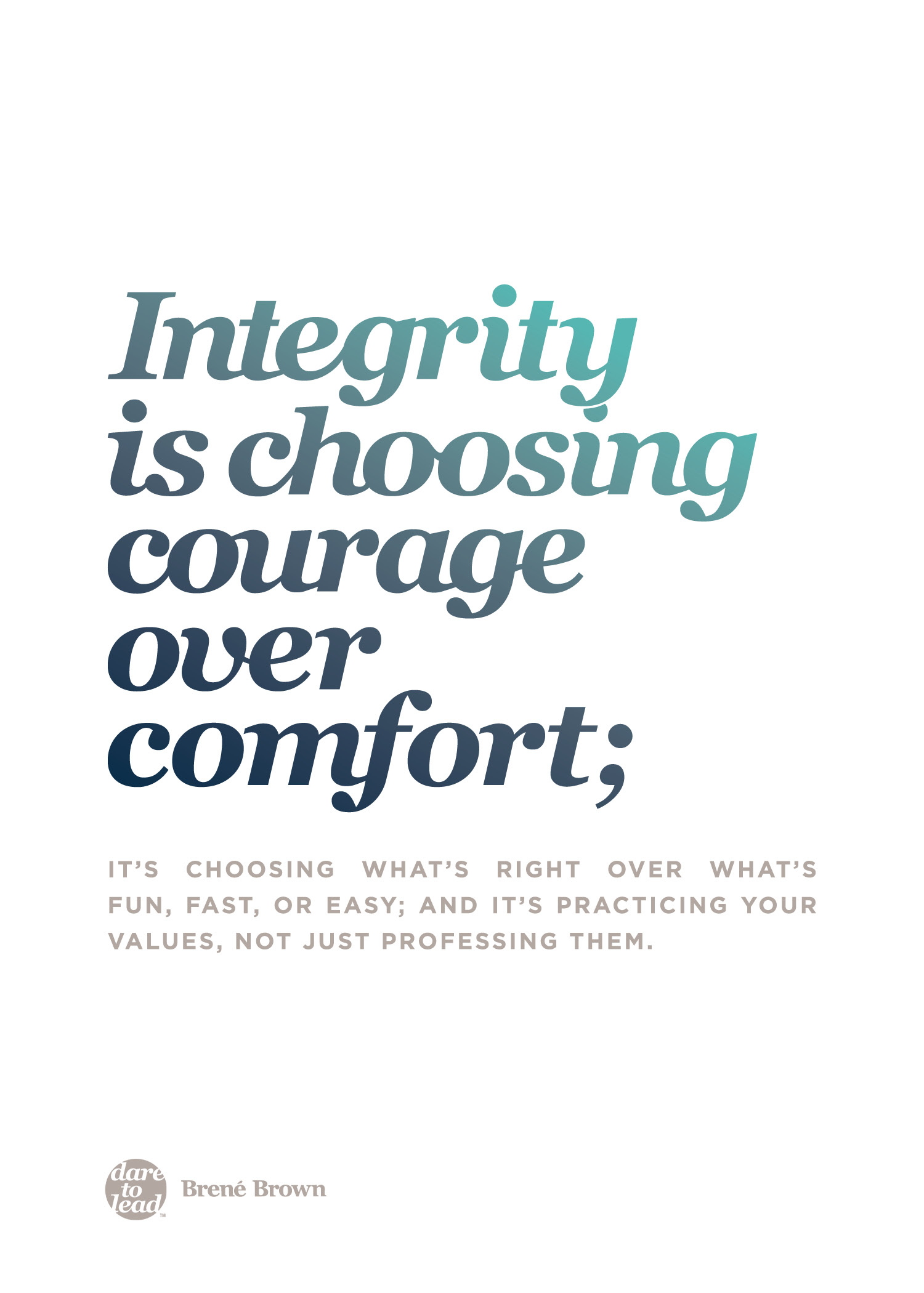 "Integrity is choosing courage over comfort; it's choosing what's right over what's fun, fast, or easy, and it's practicing your values, not just professing them." - Brené Brown