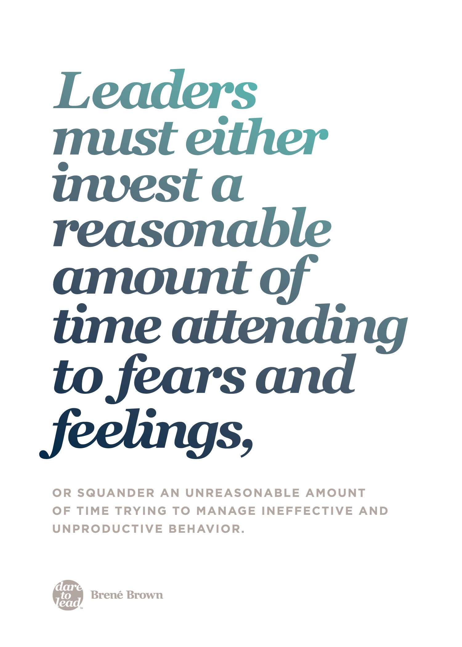 "Leaders must either invest a reasonable amount of time attending to fears and feelings, or squander an unreasonable amount of time trying to manage ineffective and unproductive behavior." - Brené Brown